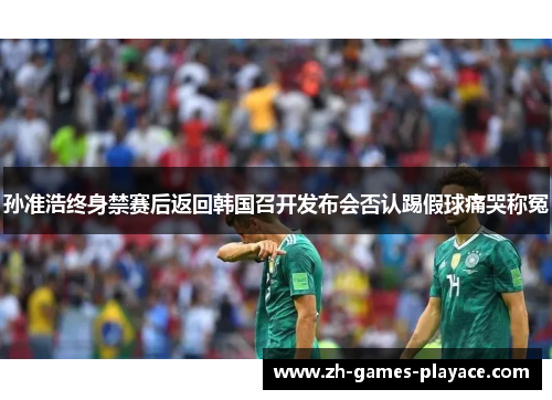 孙准浩终身禁赛后返回韩国召开发布会否认踢假球痛哭称冤 孙准浩终身禁赛后返回韩国召开发布会否认踢假球痛哭称冤