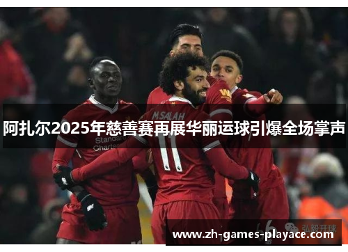 阿扎尔2025年慈善赛再展华丽运球引爆全场掌声 阿扎尔2025年慈善赛再展华丽运球引爆全场掌声