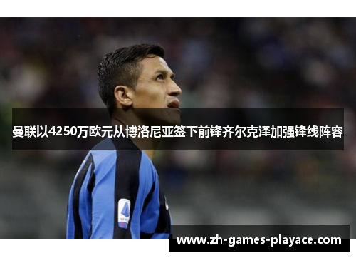 曼联以4250万欧元从博洛尼亚签下前锋齐尔克泽加强锋线阵容