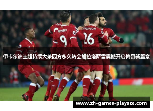 伊卡尔迪土超持续大杀四方永久转会加拉塔萨雷震撼开启传奇新篇章 伊卡尔迪土超持续大杀四方永久转会加拉塔萨雷震撼开启传奇新篇章